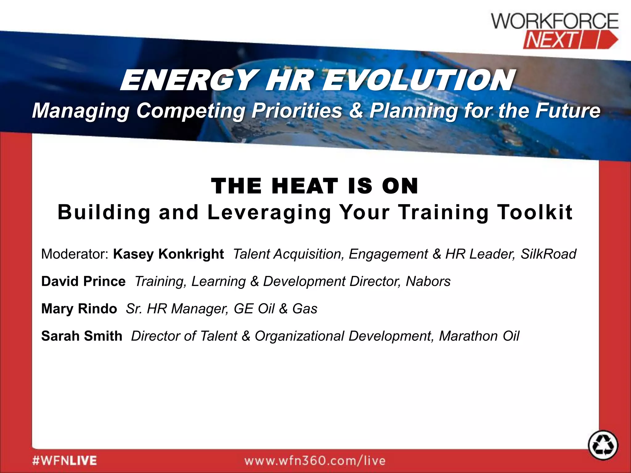 THE HEAT IS ON
Building and Leveraging Your Training Toolkit
Moderator: Kasey Konkright Talent Acquisition, Engagement & HR Leader, SilkRoad
David Prince Training, Learning & Development Director, Nabors
Mary Rindo Sr. HR Manager, GE Oil & Gas
Sarah Smith Director of Talent & Organizational Development, Marathon Oil
ENERGY HR EVOLUTION
Managing Competing Priorities & Planning for the Future
