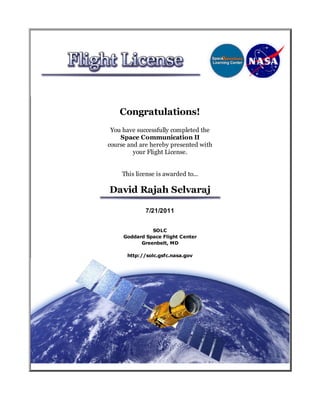 Congratulations!
 You have successfully completed the
    Space Communication II
course and are hereby presented with
         your Flight License.


    This license is awarded to...

David Rajah Selvaraj

             7/21/2011


               SOLC
     Goddard Space Flight Center
           Greenbelt, MD

      http://solc.gsfc.nasa.gov
 