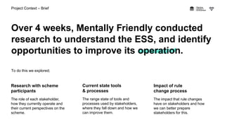 Project Context – Brief
Over 4 weeks, Mentally Friendly conducted
research to understand the ESS, and identify
opportuniti...