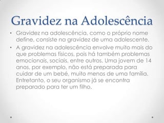 Gravidez na Adolescência
• Gravidez na adolescência, como o próprio nome
  define, consiste na gravidez de uma adolescente.
• A gravidez na adolescência envolve muito mais do
  que problemas físicos, pois há também problemas
  emocionais, sociais, entre outros. Uma jovem de 14
  anos, por exemplo, não está preparada para
  cuidar de um bebé, muito menos de uma família.
  Entretanto, o seu organismo já se encontra
  preparado para ter um filho.
 