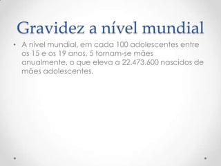 Gravidez a nível mundial
• A nível mundial, em cada 100 adolescentes entre
  os 15 e os 19 anos, 5 tornam-se mães
  anualmente, o que eleva a 22.473.600 nascidos de
  mães adolescentes.
 