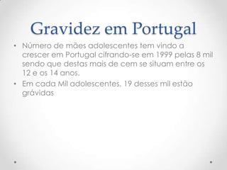 Gravidez em Portugal
• Número de mães adolescentes tem vindo a
  crescer em Portugal cifrando-se em 1999 pelas 8 mil
  sendo que destas mais de cem se situam entre os
  12 e os 14 anos.
• Em cada Mil adolescentes, 19 desses mil estão
  grávidas
 