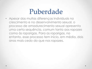 Puberdade
• Apesar das muitas diferenças individuais no
  crescimento e no desenvolvimento sexual, o
  processo de amadurecimento sexual apresenta
  uma certa sequência, comum tanto aos rapazes
  como às raparigas. Para as raparigas, no
  entanto, esse processo tem início, em média, dois
  anos mais cedo do que nos rapazes.
 