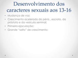 Desenvolvimento dos
 caracteres sexuais aos 13-16
• Mudança de voz;
• Crescimento acelerado do pénis , escroto, da
  próstata e da vesícula seminal;
• Primeira ejaculação;
• Grande “salto” de crescimento;
 
