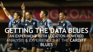 GETTING THE DATA BLUES
AN EXPERIMENT WITH LOCATION-POWERED 
ANALYSIS & EXPERIENCES AT THE CARDIFF
BLUES 
 
