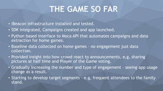 THE GAME SO FAR
• iBeacon infrastructure installed and tested.
• SDK integrated, Campaigns created and app launched.
• Python based interface to Moca API that automates campaigns and data
extraction for home games.
• Baseline data collected on home games – no engagement just data
collection.
• Provided insight into how crowd react to announcements, e,g, sharing
pictures at half time and Player of the Game voting.
• Gradually increasing the number and type of engagement – seeing app usage
change as a result.
• Starting to develop target segments – e.g, frequent attendees to the family
stand.
 