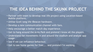 • Partner with team to develop real life project using Location-based
Mobile platform.
• Utilise Gcell long life iBeacon hardware.
• Develop a new communication channel with fans.
• Help encourage a better match day experience.
• Get to hang around the Arms Park and pretend I know all the players.
• Understand fan movements in and around the stadium and analyse app
usage.
• See if we can influence behaviour.
• Get to see home games for free….. and pretend I’m working.
THE IDEA BEHIND THE SKUNK PROJECT
 