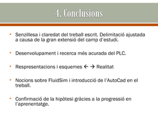 • Senzillesa i claredat del treball escrit. Delimitació ajustada
  a causa de la gran extensió del camp d’estudi.

• Desenvolupament i recerca més acurada del PLC.

• Respresentacions i esquemes   Realitat

• Nocions sobre FluidSim i introducció de l’AutoCad en el
  treball.

• Confirmació de la hipòtesi gràcies a la progressió en
  l’aprenentatge.
 