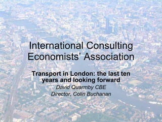 International Consulting Economists’ Association Transport in London: the last ten years and looking forward David Quarmby CBE Director, Colin Buchanan 