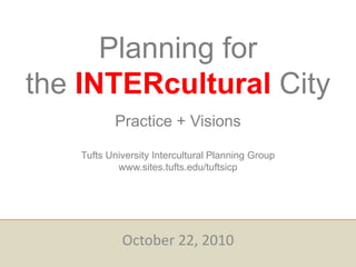Planning for
the INTERcultural City
Practice + Visions
Tufts University Intercultural Planning Group
www.sites.tufts.edu/tuftsicp
October 22, 2010
 