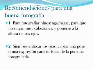Recomendaciones para una
buena fotografía
 1. Para fotografiar niños: agacharse, para que

no salgan muy cabezones, y ponerse a la
altura de sus ojos.
 2. Siempre enfocar los ojos, captar una pose

o una expresión característica de la persona
fotografiada.

 
