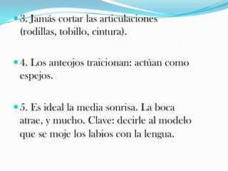  3. Jamás cortar las articulaciones

(rodillas, tobillo, cintura).
 4. Los anteojos traicionan: actúan como

espejos.
 5. Es ideal la media sonrisa. La boca

atrae, y mucho. Clave: decirle al modelo
que se moje los labios con la lengua.

 