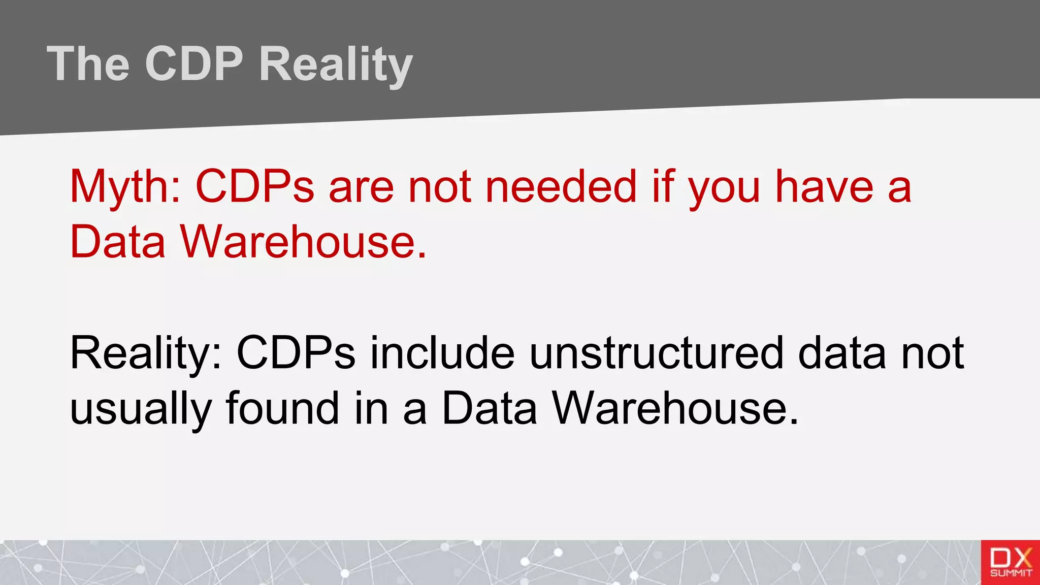 The CDP Reality
Myth: CDPs are not needed if you have a
Data Warehouse.
Reality: CDPs include unstructured data not
usually found in a Data Warehouse.
 