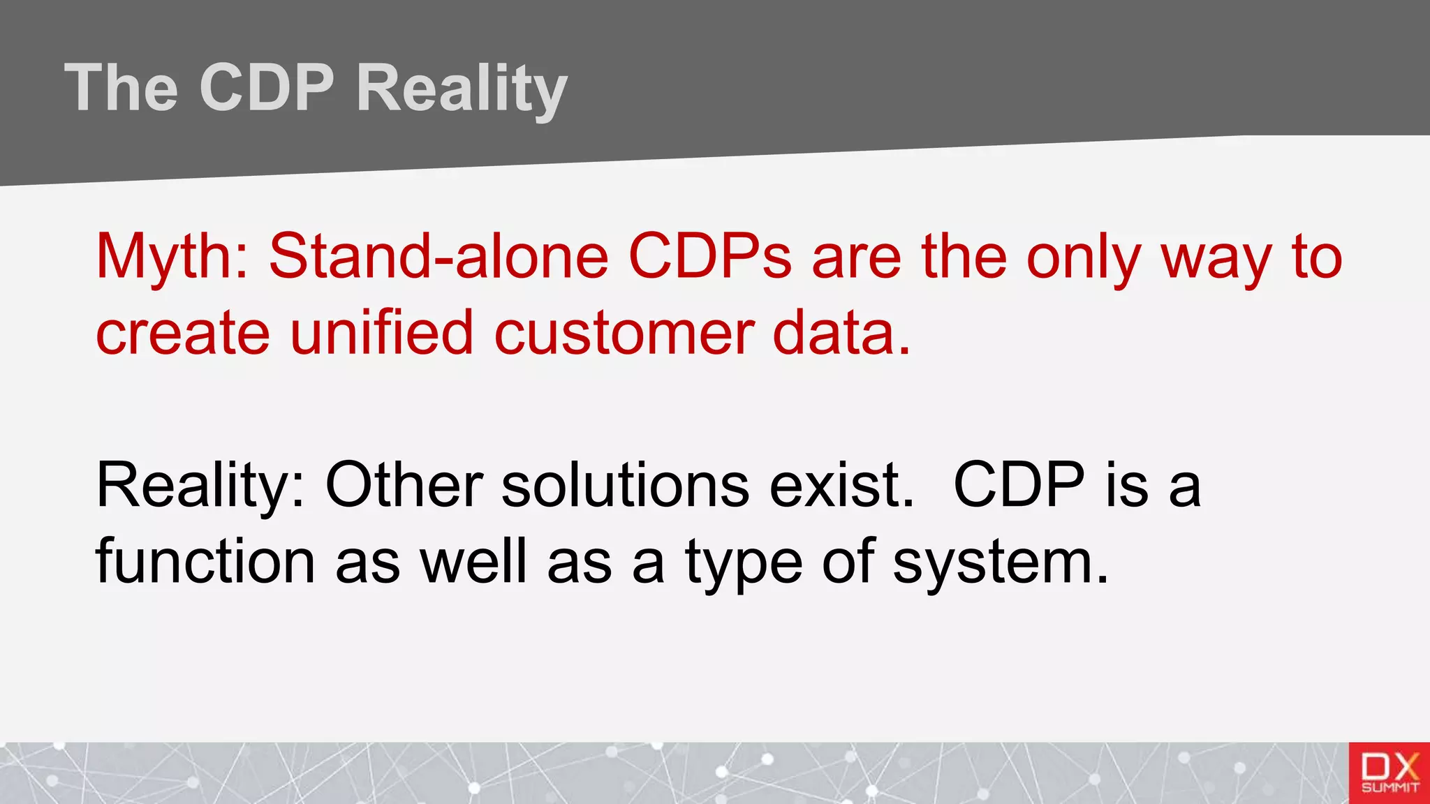 The CDP Reality
Myth: Stand-alone CDPs are the only way to
create unified customer data.
Reality: Other solutions exist. CDP is a
function as well as a type of system.
 