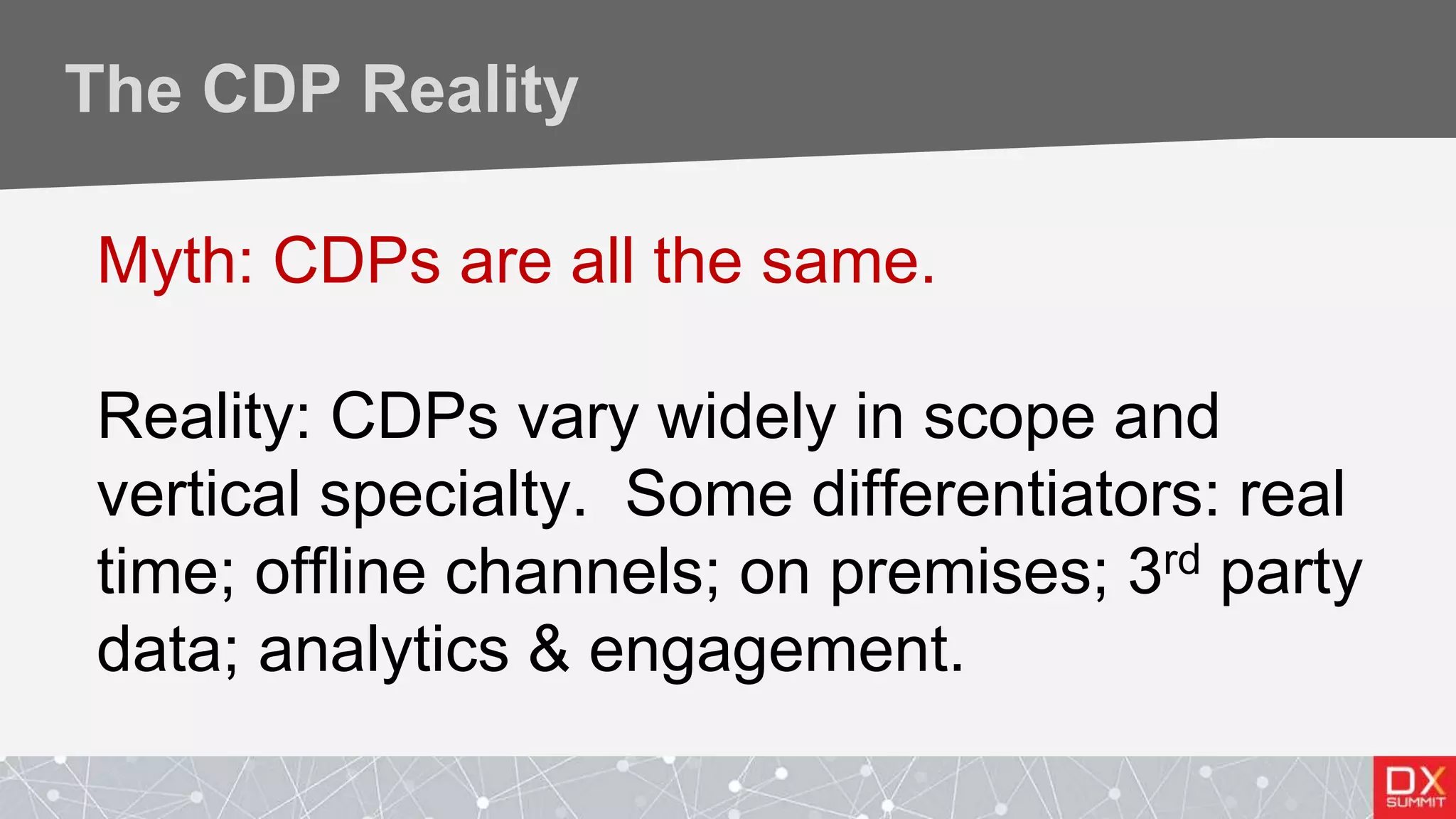 The CDP Reality
Myth: CDPs are all the same.
Reality: CDPs vary widely in scope and
vertical specialty. Some differentiators: real
time; offline channels; on premises; 3rd party
data; analytics & engagement.
 
