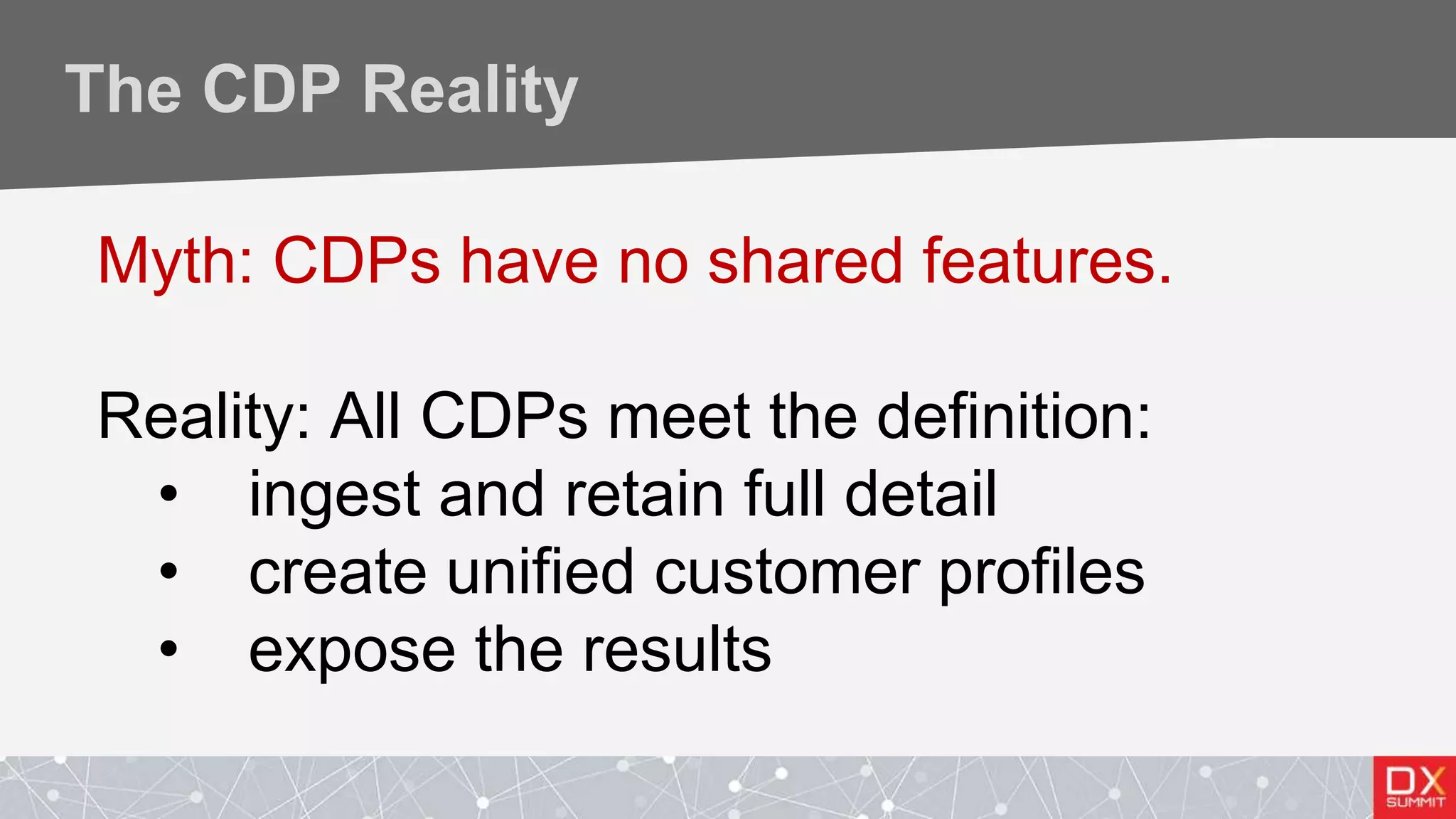 The CDP Reality
Myth: CDPs have no shared features.
Reality: All CDPs meet the definition:
• ingest and retain full detail
• create unified customer profiles
• expose the results
 