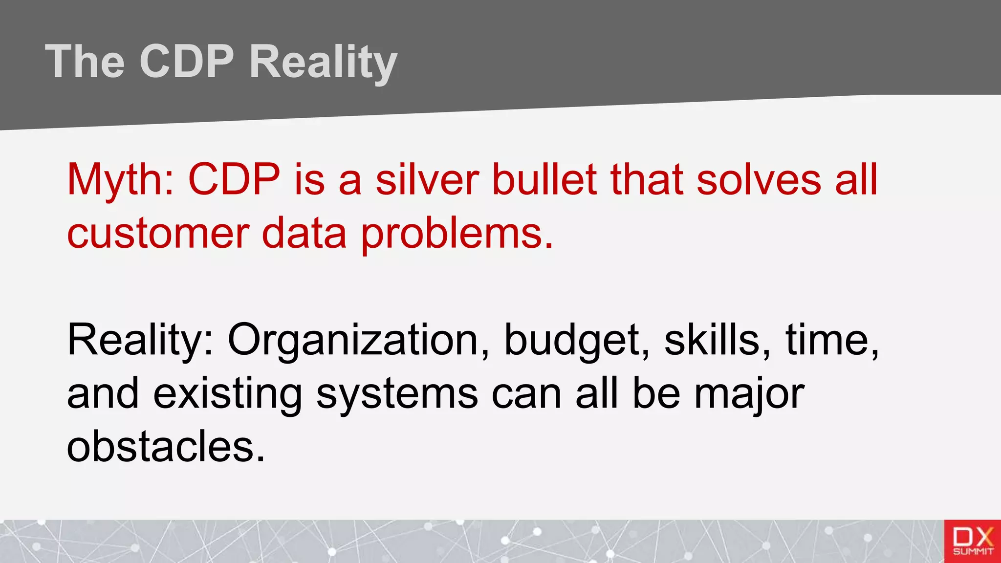 The CDP Reality
Myth: CDP is a silver bullet that solves all
customer data problems.
Reality: Organization, budget, skills, time,
and existing systems can all be major
obstacles.
 