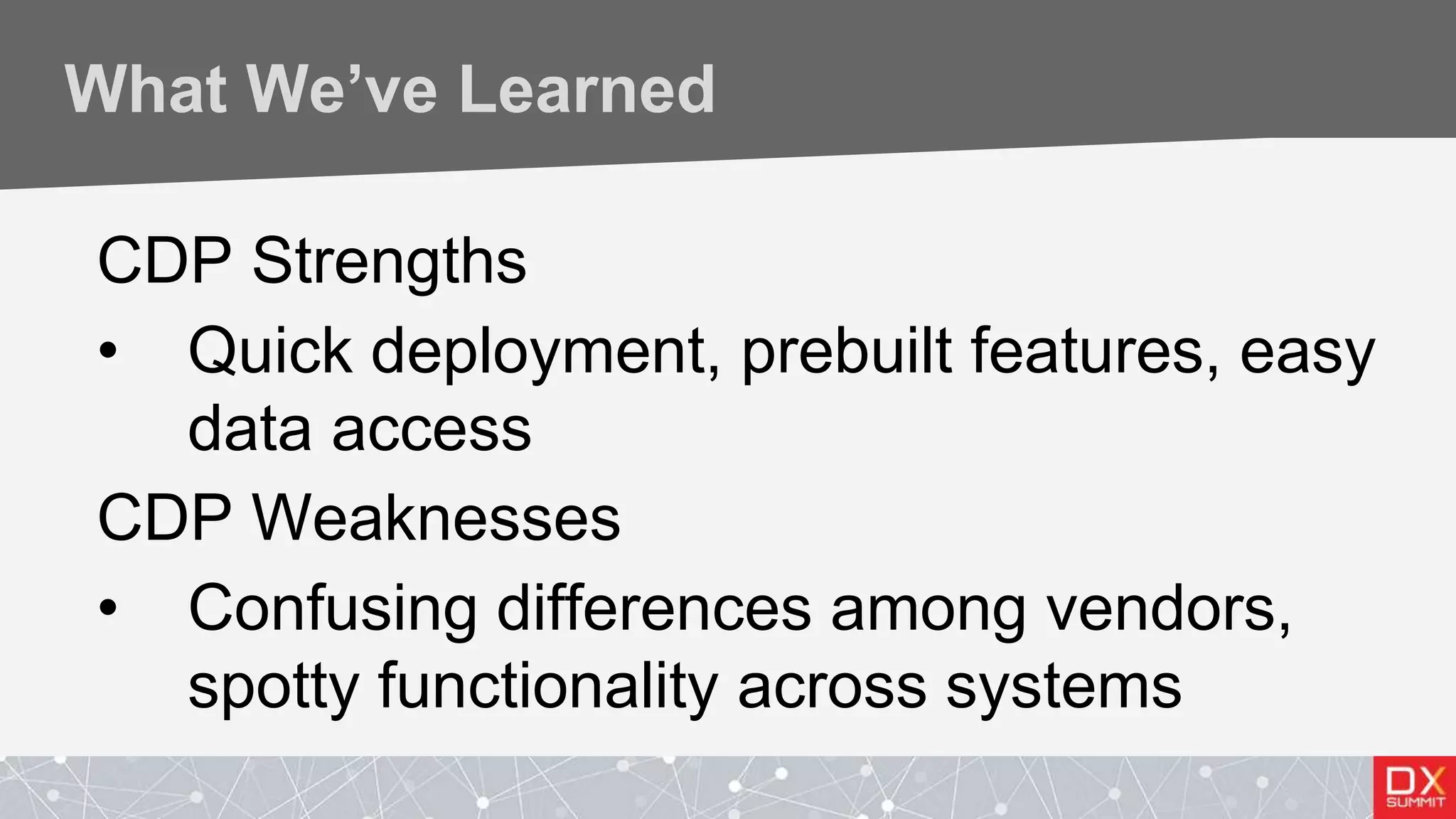 What We’ve Learned
CDP Strengths
• Quick deployment, prebuilt features, easy
data access
CDP Weaknesses
• Confusing differences among vendors,
spotty functionality across systems
 