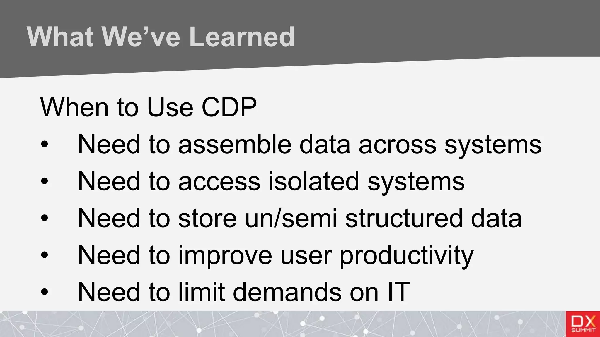 What We’ve Learned
When to Use CDP
• Need to assemble data across systems
• Need to access isolated systems
• Need to store un/semi structured data
• Need to improve user productivity
• Need to limit demands on IT
 