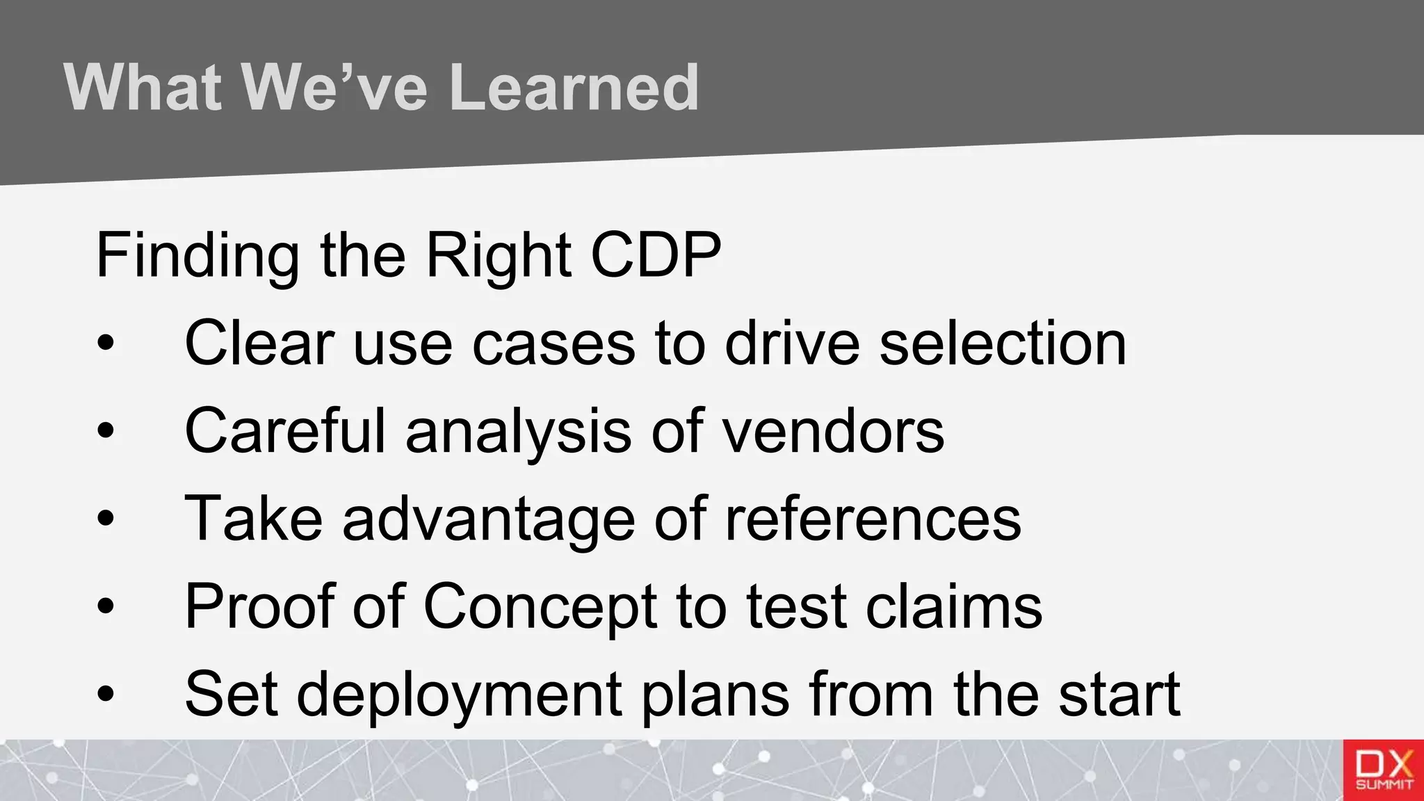 What We’ve Learned
Finding the Right CDP
• Clear use cases to drive selection
• Careful analysis of vendors
• Take advantage of references
• Proof of Concept to test claims
• Set deployment plans from the start
 