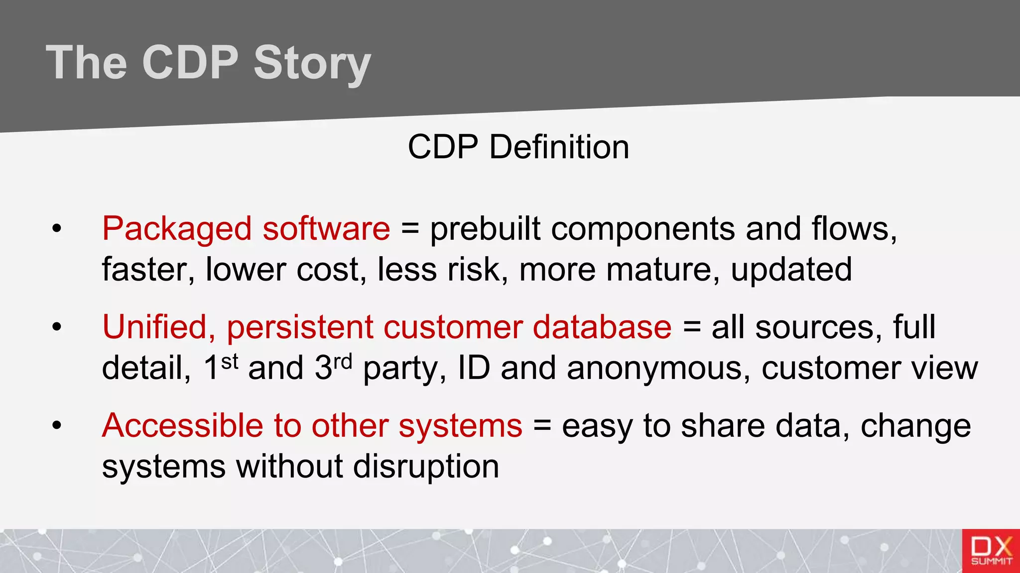The CDP Story
CDP Definition
• Packaged software = prebuilt components and flows,
faster, lower cost, less risk, more mature, updated
• Unified, persistent customer database = all sources, full
detail, 1st and 3rd party, ID and anonymous, customer view
• Accessible to other systems = easy to share data, change
systems without disruption
 