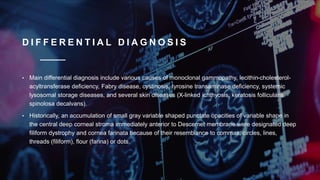 D I F F E R E N T I A L D I A G N O S I S
• Main differential diagnosis include various causes of monoclonal gammopathy, lecithin-cholesterol-
acyltransferase deficiency, Fabry disease, cystinosis, tyrosine transaminase deficiency, systemic
lysosomal storage diseases, and several skin diseases (X-linked ichthyosis, keratosis follicularis
spinolosa decalvans).
• Historically, an accumulation of small gray variable shaped punctate opacities of variable shape in
the central deep corneal stroma immediately anterior to Descemet membrane were designated deep
filiform dystrophy and cornea farinata because of their resemblance to commas, circles, lines,
threads (filiform), flour (farina) or dots.
 