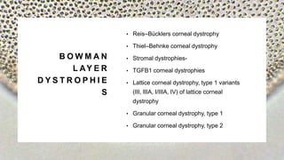 B O W M A N
L AY E R
D Y S T R O P H I E
S
• Reis–Bücklers corneal dystrophy
• Thiel–Behnke corneal dystrophy
• Stromal dystrophies-
• TGFB1 corneal dystrophies
• Lattice corneal dystrophy, type 1 variants
(III, IIIA, I/IIIA, IV) of lattice corneal
dystrophy
• Granular corneal dystrophy, type 1
• Granular corneal dystrophy, type 2
 
