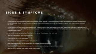S I G N S & S Y M P T O M S
• Corneal dystrophy may not significantly affect vision in the early stages. However, it does require proper evaluation and treatment for restoration of optimal vision.
Corneal dystrophies usually manifest themselves during the first or second decade but sometimes later. It appears as grayish white lines, circles, or clouding of
the cornea.
• Corneal dystrophy can also have a crystalline appearance. They affect vision in widely differing ways. Some cause severe visual impairment, while a few cause no
vision problems and are diagnosed during a specialized eye examination by an opthalmologist. Other dystrophies may cause repeated episodes of pain without leading
to permanent loss of vision.
There are over 20 corneal dystrophies that affect all parts of the cornea. These diseases share many traits:
• They are usually inherited, Most progress gradually.
• They affect the right and left eyes equally.
• They are not caused by outside factors, such as injury or diet.
• Most usually begin in one of the five corneal layers and may later spread to nearby layers.
• Most do not affect other parts of the body, nor are they related to diseases affecting other parts of the eye or body.
• Most can occur in otherwise totally healthy people, male or female.
 