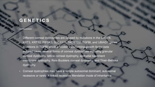 G E N E T I C S
• Different corneal dystrophies are caused by mutations in the CHST6,
KRT3, KRT12, PIP5K3, SLC4A11, TACSTD2, TGFBI, and UBIAD1 genes.
Mutations in TGFBI which encodes transforming growth factor beta
induced cause several forms of corneal dystrophies including granular
corneal dystrophy, lattice corneal dystrophy, epithelial basement
membrane dystrophy, Reis-Bucklers corneal dystrophy, and Thiel–Behnke
dystrophy.
• Corneal dystrophies may have a simple autosomal dominant, autosomal
recessive or rarely X-linked recessive Mendelian mode of inheritance
 