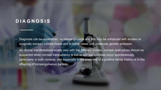 D I A G N O S I S
• Diagnosis can be established on clinical grounds and this may be enhanced with studies on
surgically excised corneal tissue and in some cases with molecular genetic analyses.
• As clinical manifestations widely vary with the different entities, corneal dystrophies should be
suspected when corneal transparency is lost or corneal opacities occur spontaneously,
particularly in both corneas, and especially in the presence of a positive family history or in the
offspring of consanguineous parents.
 