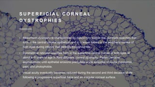 S U P E R F I C I A L C O R N E A L
D Y S T R O P H I E S
• Meesmann dystrophy is characterized by distinct tiny bubble-like, punctate opacities that
form in the central corneal epithelium and to a lesser extent in the peripheral cornea of
both eyes during infancy that persists throughout life.
• Symmetrical reticular opacities form in the superficial central cornea of both eyes at
about 4–5 years of age in Reis-Bücklers corneal dystrophy. Patient remains
asymptomatic until epithelial erosions precipitate acute episodes of ocular hyperemia,
pain, and photophobia.
• Visual acuity eventually becomes reduced during the second and third decades of life
following a progressive superficial haze and an irregular corneal surface.
 