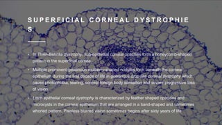 S U P E R F I C I A L C O R N E A L D Y S T R O P H I E
S
• In Thiel–Behnke dystrophy, sub-epithelial corneal opacities form a honeycomb-shaped
pattern in the superficial cornea.
• Multiple prominent gelatinous mulberry-shaped nodules form beneath the corneal
epithelium during the first decade of life in gelatinous drop-like corneal dystrophy which
cause photophobia, tearing, corneal foreign body sensation and severe progressive loss
of vision.
• Lisch epithelial corneal dystrophy is characterized by feather shaped opacities and
microcysts in the corneal epithelium that are arranged in a band-shaped and sometimes
whorled pattern. Painless blurred vision sometimes begins after sixty years of life
 