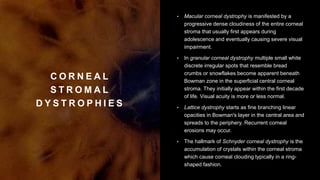 C O R N E A L
S T R O M A L
D Y S T R O P H I E S
• Macular corneal dystrophy is manifested by a
progressive dense cloudiness of the entire corneal
stroma that usually first appears during
adolescence and eventually causing severe visual
impairment.
• In granular corneal dystrophy multiple small white
discrete irregular spots that resemble bread
crumbs or snowflakes become apparent beneath
Bowman zone in the superficial central corneal
stroma. They initially appear within the first decade
of life. Visual acuity is more or less normal.
• Lattice dystrophy starts as fine branching linear
opacities in Bowman's layer in the central area and
spreads to the periphery. Recurrent corneal
erosions may occur.
• The hallmark of Schnyder corneal dystrophy is the
accumulation of crystals within the corneal stroma
which cause corneal clouding typically in a ring-
shaped fashion.
 