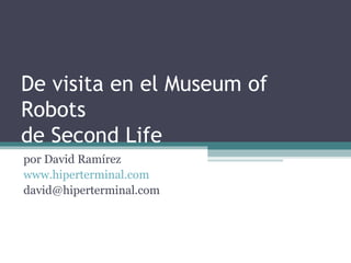 De visita en el Museum of
Robots
de Second Life
por David Ramírez
www.hiperterminal.com
david@hiperterminal.com
 