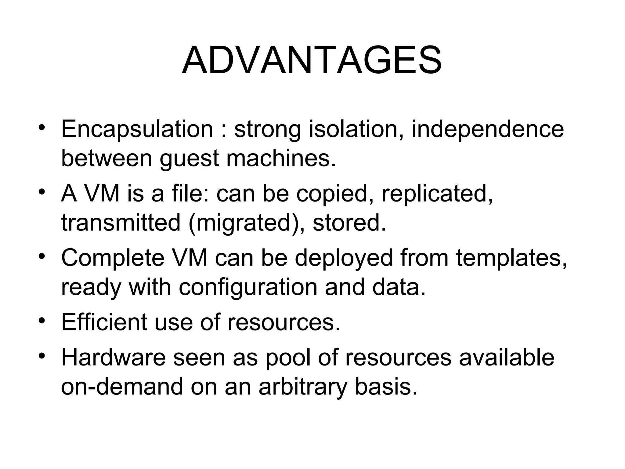 ADVANTAGES Encapsulation : strong isolation, independence between guest machines. A VM is a file: can be copied, replicated, transmitted (migrated), stored. Complete VM can be deployed from templates, ready with configuration and data. Efficient use of resources. Hardware seen as pool of resources available on-demand on an arbitrary basis. 
