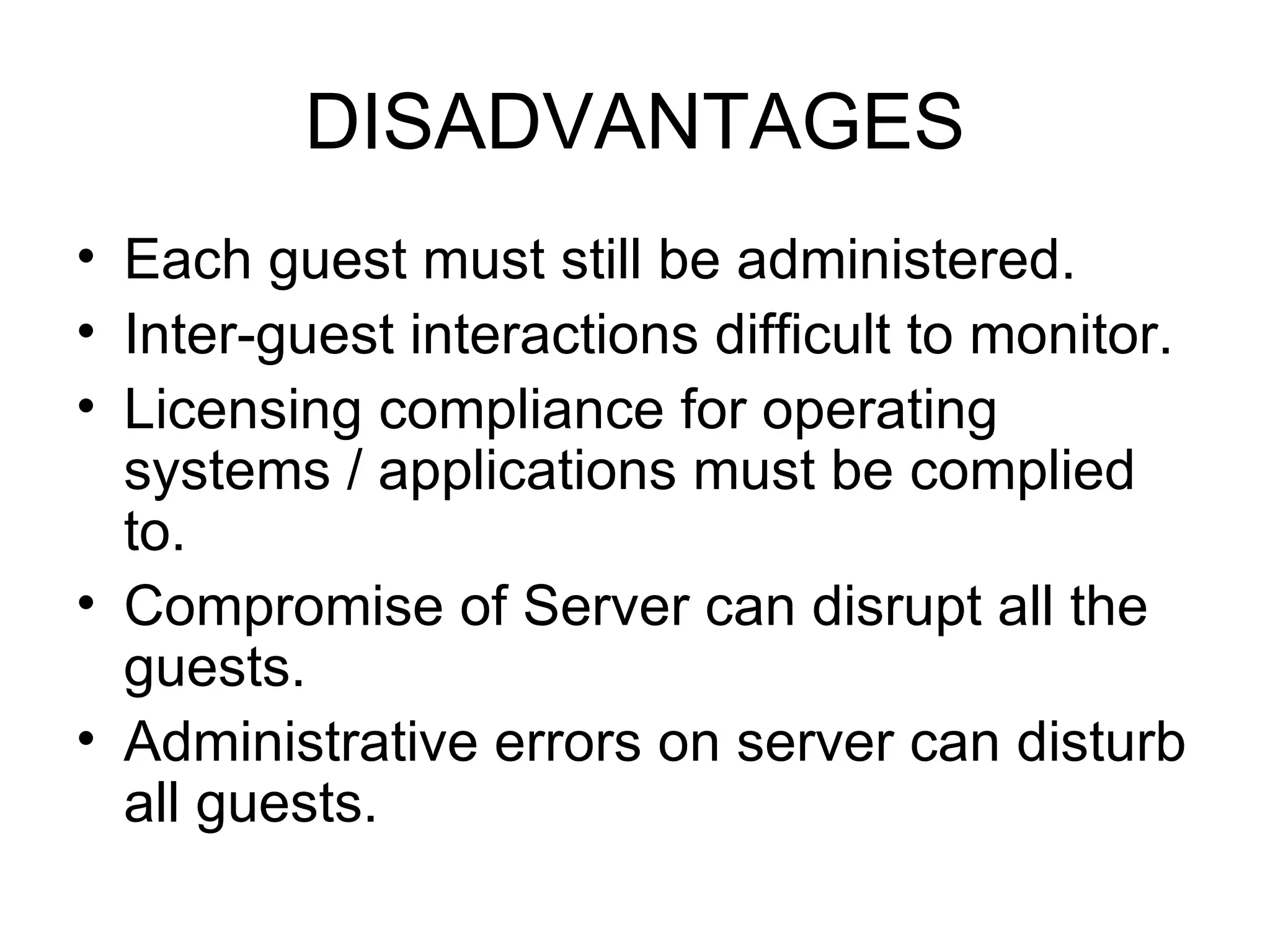 DISADVANTAGES Each guest must still be administered. Inter-guest interactions difficult to monitor. Licensing compliance for operating systems / applications must be complied to. Compromise of Server can disrupt all the guests. Administrative errors on server can disturb all guests. 