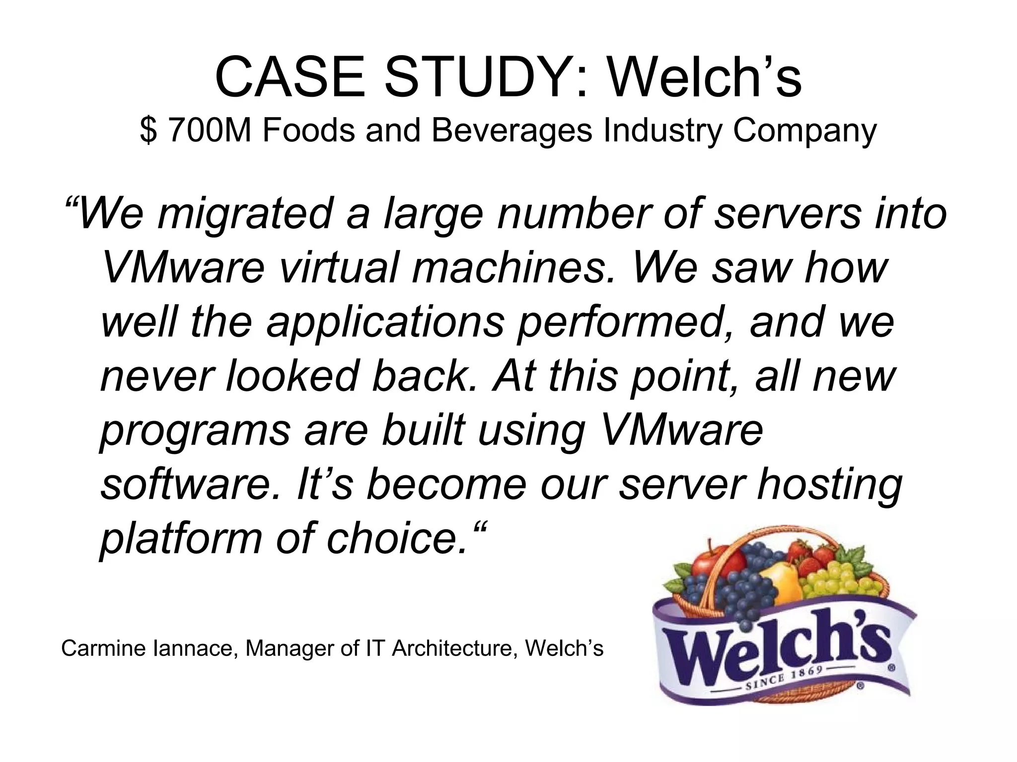 CASE STUDY: Welch’s $ 700M Foods and Beverages Industry Company “ We migrated a large number of servers into VMware virtual machines. We saw how well the applications performed, and we never looked back. At this point, all new programs are built using VMware software. It’s become our server hosting platform of choice.“ Carmine Iannace, Manager of IT Architecture, Welch’s 