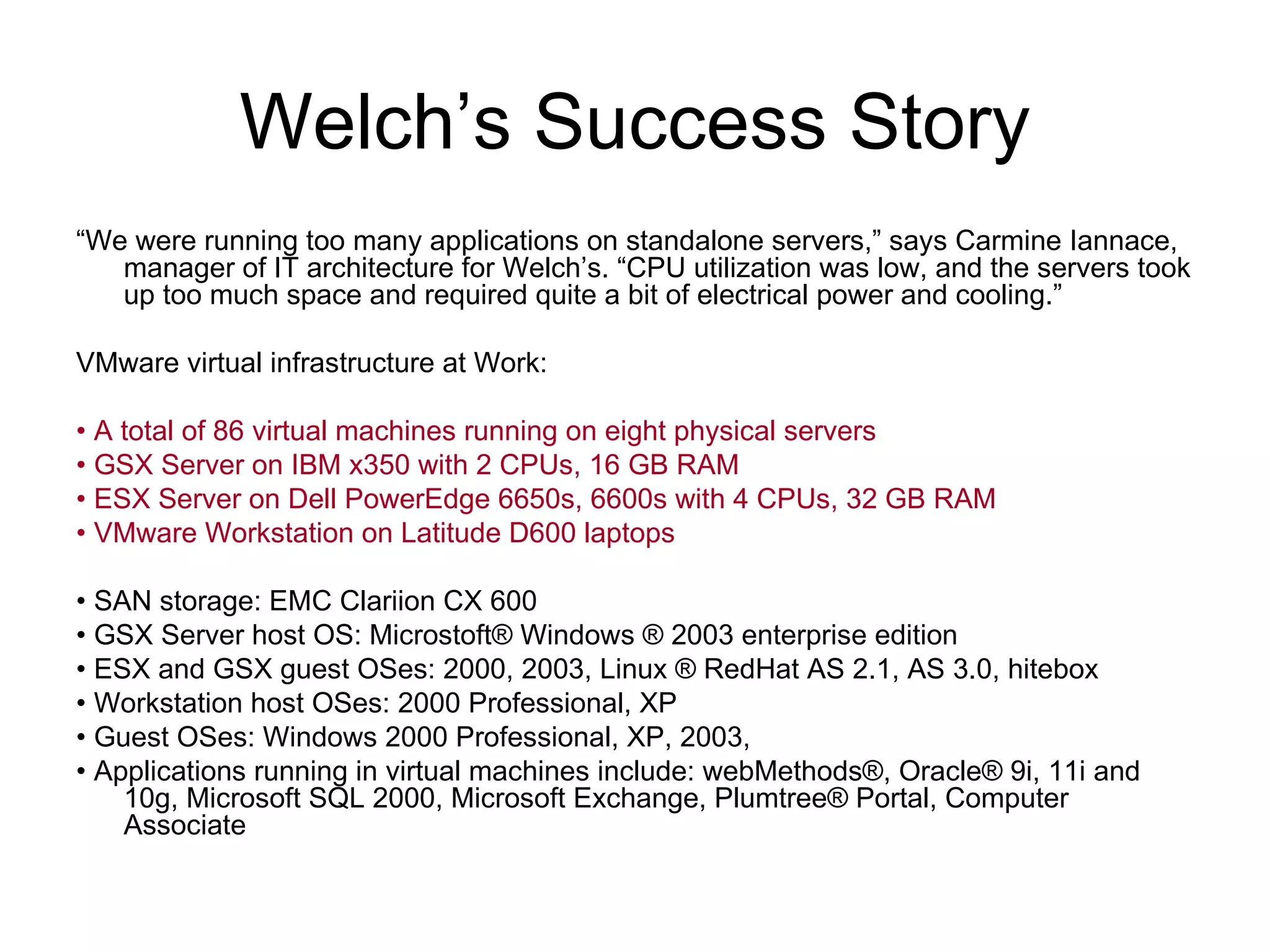 Welch’s Success Story “ We were running too many applications on standalone servers,” says Carmine Iannace, manager of IT architecture for Welch’s. “CPU utilization was low, and the servers took up too much space and required quite a bit of electrical power and cooling.” VMware virtual infrastructure at Work: •  A total of 86 virtual machines running on eight physical servers •  GSX Server on IBM x350 with 2 CPUs, 16 GB RAM •  ESX Server on Dell PowerEdge 6650s, 6600s with 4 CPUs, 32 GB RAM •  VMware Workstation on Latitude D600 laptops •  SAN storage: EMC Clariion CX 600 •  GSX Server host OS: Microstoft® Windows ® 2003 enterprise edition •  ESX and GSX guest OSes: 2000, 2003, Linux ® RedHat AS 2.1, AS 3.0, hitebox •  Workstation host OSes: 2000 Professional, XP  •  Guest OSes: Windows 2000 Professional, XP, 2003,  •  Applications running in virtual machines include: webMethods®, Oracle® 9i, 11i and 10g, Microsoft SQL 2000, Microsoft Exchange, Plumtree® Portal, Computer Associate 