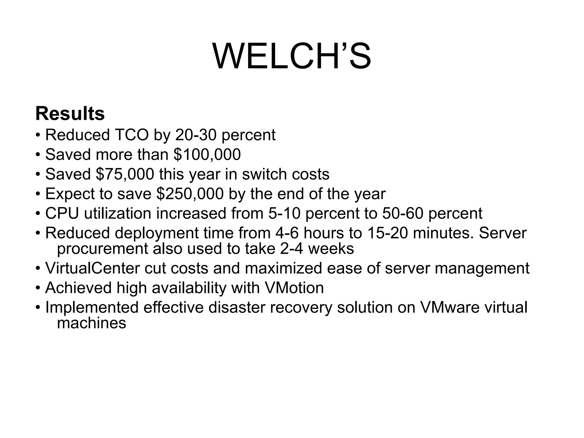 WELCH’S Results •  Reduced TCO by 20-30 percent •  Saved more than $100,000 •  Saved $75,000 this year in switch costs •  Expect to save $250,000 by the end of the year •  CPU utilization increased from 5-10 percent to 50-60 percent •  Reduced deployment time from 4-6 hours to 15-20 minutes. Server procurement also used to take 2-4 weeks •  VirtualCenter cut costs and maximized ease of server management •  Achieved high availability with VMotion •  Implemented effective disaster recovery solution on VMware virtual machines 