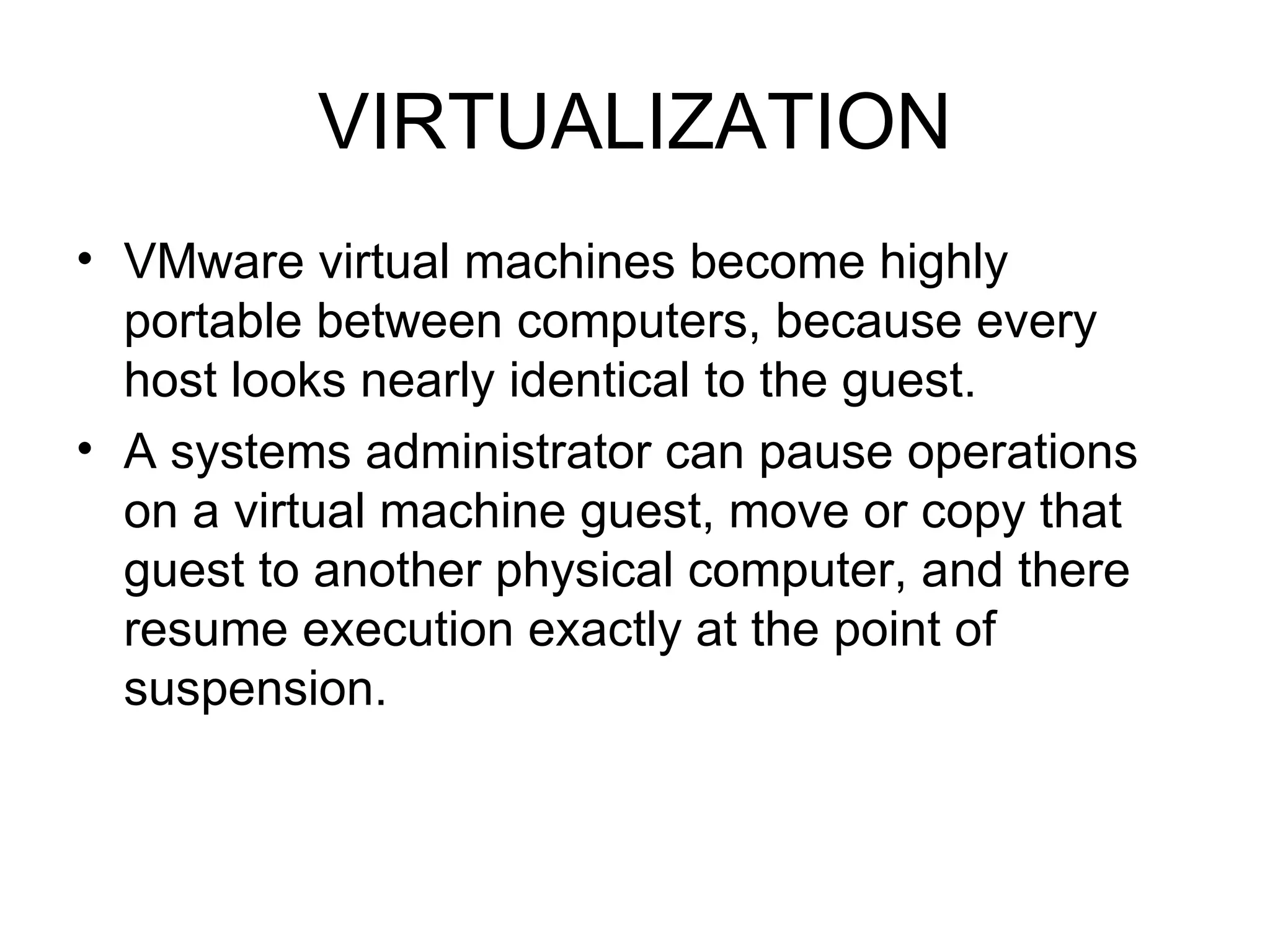 VIRTUALIZATION VMware virtual machines become highly portable between computers, because every host looks nearly identical to the guest.  A systems administrator can pause operations on a virtual machine guest, move or copy that guest to another physical computer, and there resume execution exactly at the point of suspension.  