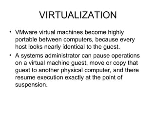 VIRTUALIZATION VMware virtual machines become highly portable between computers, because every host looks nearly identical to the guest.  A systems administrator can pause operations on a virtual machine guest, move or copy that guest to another physical computer, and there resume execution exactly at the point of suspension.  