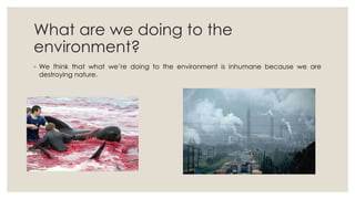What are we doing to the
environment?
◦ We think that what we’re doing to the environment is inhumane because we are
destr...