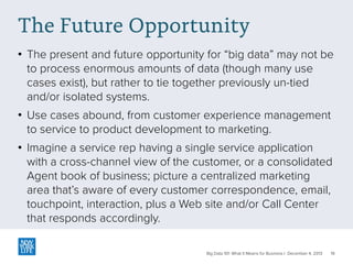 The Future Opportunity
• The present and future opportunity for “big data” may not be
to process enormous amounts of data (though many use
cases exist), but rather to tie together previously un-tied
and/or isolated systems.
• Use cases abound, from customer experience management
to service to product development to marketing.
• Imagine a service rep having a single service application
with a cross-channel view of the customer, or a consolidated
Agent book of business; picture a centralized marketing
area that’s aware of every customer correspondence, email,
touchpoint, interaction, plus a Web site and/or Call Center
that responds accordingly.
Big Data 101: What It Means for Business | December 4, 2013

19

 