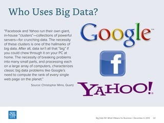 Who Uses Big Data?
“Facebook and Yahoo run their own giant,
in-house “clusters”—collections of powerful
servers—for crunching data. The necessity
of these clusters is one of the hallmarks of
big data. After all, data isn’t all that “big” if
you could chew through it on your PC at
home. The necessity of breaking problems
into many small parts, and processing each
on a large array of computers, characterizes
classic big data problems like Google’s
need to compute the rank of every single
web page on the planet.”
Source: Christopher Mims, Quartz

Big Data 101: What It Means for Business | December 4, 2013

22

 