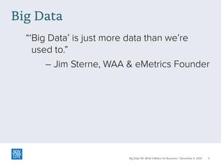 Big Data
“‘Big Data’ is just more data than we’re
used to.”
– Jim Sterne, WAA & eMetrics Founder

Big Data 101: What It Means for Business | December 4, 2013

3

 