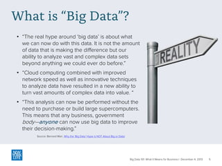 What is “Big Data”?
• “The real hype around ‘big data’ is about what
we can now do with this data. It is not the amount
of data that is making the difference but our
ability to analyze vast and complex data sets
beyond anything we could ever do before.”
• “Cloud computing combined with improved
network speed as well as innovative techniques
to analyze data have resulted in a new ability to
turn vast amounts of complex data into value. “
• “This analysis can now be performed without the
need to purchase or build large supercomputers.
This means that any business, government
body—anyone can now use big data to improve
their decision-making.”
Source: Bernard Marr, Why the ‘Big Data’ Hype is NOT About Big or Data!

Big Data 101: What It Means for Business | December 4, 2013

5

 