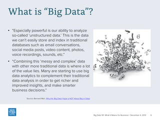 What is “Big Data”?
• “Especially powerful is our ability to analyze
so-called ‘unstructured data.’ This is the data
we can’t easily store and index in traditional
databases such as email conversations,
social media posts, video content, photos,
voice recordings, sounds, etc.“
• “Combining this ‘messy and complex’ data
with other more traditional data is where a lot
of the value lies. Many are starting to use big
data analytics to complement their traditional
data analysis in order to get richer and
improved insights, and make smarter
business decisions.“
Source: Bernard Marr, Why the ‘Big Data’ Hype is NOT About Big or Data!

Big Data 101: What It Means for Business | December 4, 2013

6

 