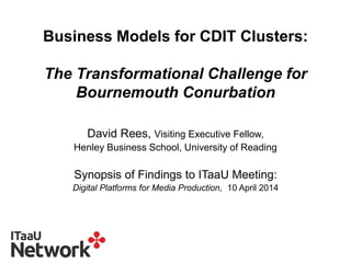Business Models for CDIT Clusters:
The Transformational Challenge for
Bournemouth Conurbation
David Rees, Visiting Executive Fellow,
Henley Business School, University of Reading
Synopsis of Findings to ITaaU Meeting:
Digital Platforms for Media Production, 10 April 2014
 