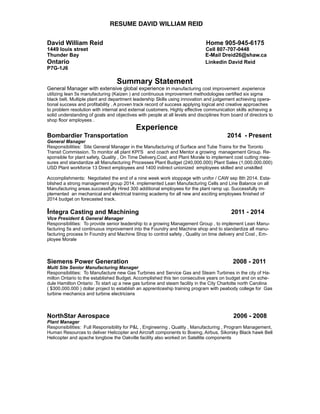 RESUME DAVID WILLIAM REID
David William Reid Home 905-945-6175
1449 louis street Cell 807-707-0448
Thunder Bay E-Mail Dreid26@shaw.ca
Ontario Linkedin David Reid
P7G-1J6
Summary Statement
General Manager with extensive global experience in manufacturing cost improvement .experience
utilizing lean 5s manufacturing (Kaizen ) and continuous improvement methodologies certified six sigma
black belt. Multiple plant and department leadership Skills using innovation and judgement achieving opera-
tional success and profitability . A proven track record of success applying logical and creative approaches
to problem resolution with internal and external customers. Highly effective communication skills achieving a
solid understanding of goals and objectives with people at all levels and disciplines from board of directors to
shop floor employees .
Experience
Bombardier Transportation 2014 - Present
General Manager
Responsibilities: Site General Manager in the Manufacturing of Surface and Tube Trains for the Toronto
Transit Commission. To monitor all plant KPI'S and coach and Mentor a growing management Group. Re-
sponsible for plant safety, Quality , On Time Delivery,Cost, and Plant Morale to implement cost cutting mea-
sures and standardize all Manufacturing Processes Plant Budget (240,000.000) Plant Sales (1,000.000.000)
USD Plant workforce 13 Direct employees and 1400 indirect unionized employees skilled and unskilled
Accomplishments: Negotiated the end of a nine week work stoppage with unifor / CAW sep 8th 2014. Esta-
blished a strong management group 2014. implemented Lean Manufacturing Cells and Line Balance on all
Manufacturing areas.successfully Hired 300 additional employees for the plant ramp up. Successfully im-
plemented an mechanical and electrical training academy for all new and exciting employees finished of
2014 budget on forecasted track.
Integra Casting and Machining 2011 - 2014
Vice President & General Manager
Responsibilities: To provide senior leadership to a growing Management Group , to implement Lean Manu-
facturing 5s and continuous improvement into the Foundry and Machine shop and to standardize all manu-
facturing process In Foundry and Machine Shop to control safety , Quality on time delivery and Cost , Em-
ployee Morale
Siemens Power Generation 2008 - 2011
Multi Site Senior Manufacturing Manager
Responsibilities: To Manufacture new Gas Turbines and Service Gas and Steam Turbines in the city of Ha-
milton Ontario to the established Budget. Accomplished this ten consecutive years on budget and on sche-
dule Hamilton Ontario .To start up a new gas turbine and steam facility in the City Charlotte north Carolina
( $300,000.000 ) dollar project to establish an apprenticeship training program with peabody college for Gas
turbine mechanics and turbine electricians
NorthStar Aerospace 2006 - 2008
Plant Manager
Responsibilities: Full Responsibility for P&L , Engineering , Quality , Manufacturing , Program Management,
Human Resources to deliver Helicopter and Aircraft components to Boeing, Airbus, Sikorsky Black hawk Bell
Helicopter and apache longbow the Oakville facility also worked on Satellite components
 