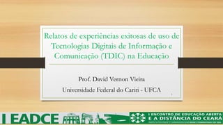 Relatos de experiências exitosas de uso de 
Tecnologias Digitais de Informação e 
Comunicação (TDIC) na Educação 
Prof. David Vernon Vieira 
Universidade Federal do Cariri - UFCA 
1 
 